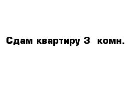 Сдам квартиру 3- комн.